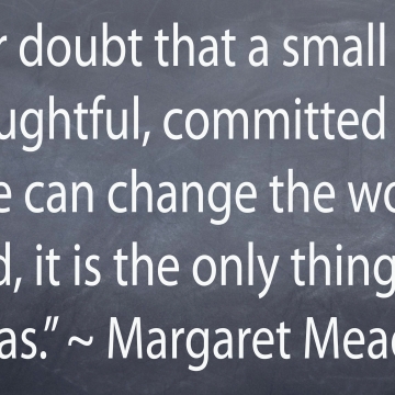 "Never doubt that a small group of thoughtful, committed people can change the world. Indeed it si the only thing that ever has." - Margaret Mead