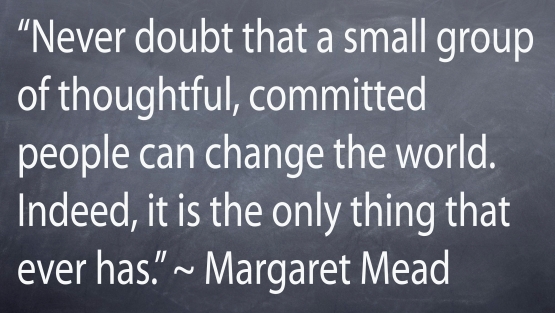 "Never doubt that a small group of thoughtful, committed people can change the world. Indeed it si the only thing that ever has." - Margaret Mead
